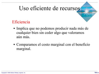 Uso eficiente de recursos Eficiencia Implica que no podemos producir nada más de cualquier bien sin ceder algo que valoramos aún más. Comparamos el costo marginal con el beneficio marginal. 