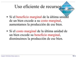 Uso eficiente de recursos Si el  beneficio marginal  de la última unidad de un bien excede a su  costo marginal , aumentamos la producción de ese bien.  Si el  costo marginal  de la última unidad de un bien excede su  beneficio marginal , disminuimos la producción de ese bien.  