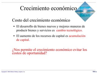 Crecimiento económico Costo del crecimiento económico El desarrollo de bienes nuevos y mejores maneras de producir bienes y servicios es  cambio tecnológico. El aumento de los recursos de capital es  acumulación de capital. ¿Nos permite el crecimiento económico evitar los costos de oportunidad? 