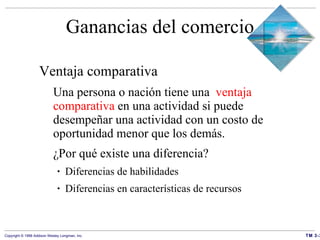 Ganancias del comercio Ventaja comparativa Una persona o nación tiene una  ventaja comparativa  en una actividad si puede desempeñar una actividad con un costo de oportunidad menor que los demás. ¿Por qué existe una diferencia?  Diferencias de habilidades Diferencias en características de recursos 