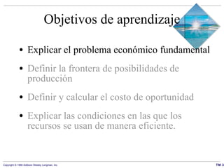 Objetivos de aprendizaje Explicar el problema económico fundamental Definir la frontera de posibilidades de producción Definir y calcular el costo de oportunidad Explicar las condiciones en las que los recursos se usan de manera eficiente. 