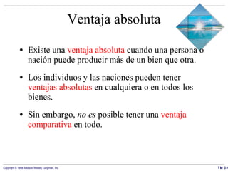 Ventaja absoluta Existe una  ventaja absoluta  cuando una persona o nación puede producir más de un bien que otra. Los individuos y las naciones pueden tener  ventajas absolutas  en cualquiera o en todos los bienes. Sin embargo,  no es  posible tener una  ventaja comparativa  en todo. 