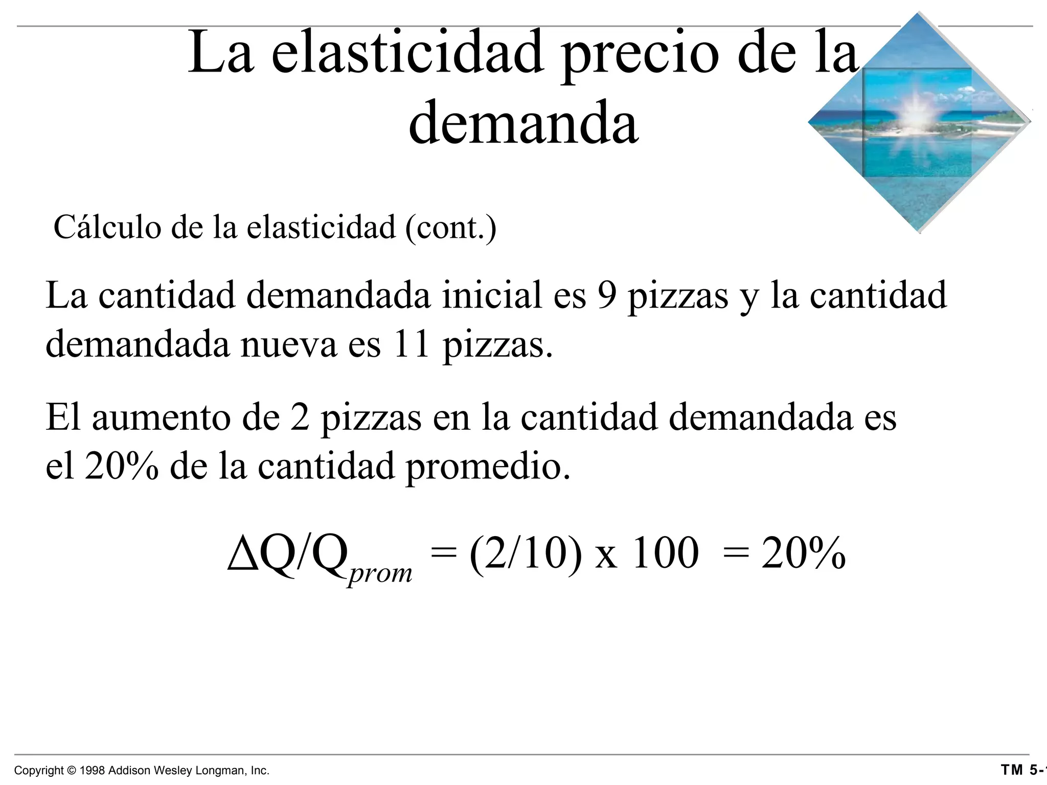 La elasticidad precio de la demanda Cálculo de la elasticidad  (cont.) La cantidad demandada inicial es 9 pizzas y la cantidad demandada nueva es 11 pizzas. El aumento de 2 pizzas en la cantidad demandada es el 20% de la cantidad promedio. Q/Q prom = (2/10) x 100  = 20% 