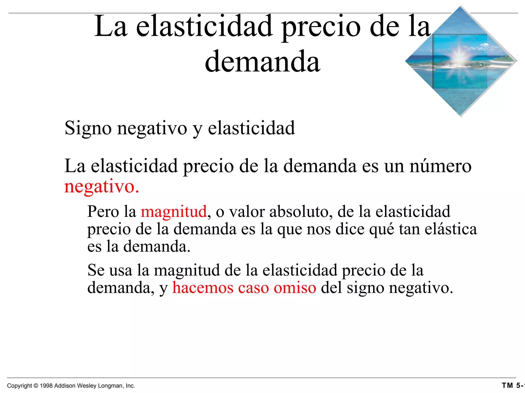Signo negativo y elasticidad La elasticidad precio de la demanda es un número  negativo.   Pero la  magnitud , o valor absoluto, de la elasticidad precio de la demanda es la que nos dice qué tan elástica es la demanda. Se usa la magnitud de la elasticidad precio de la demanda, y  hacemos caso omiso  del signo negativo. La elasticidad precio de la demanda 