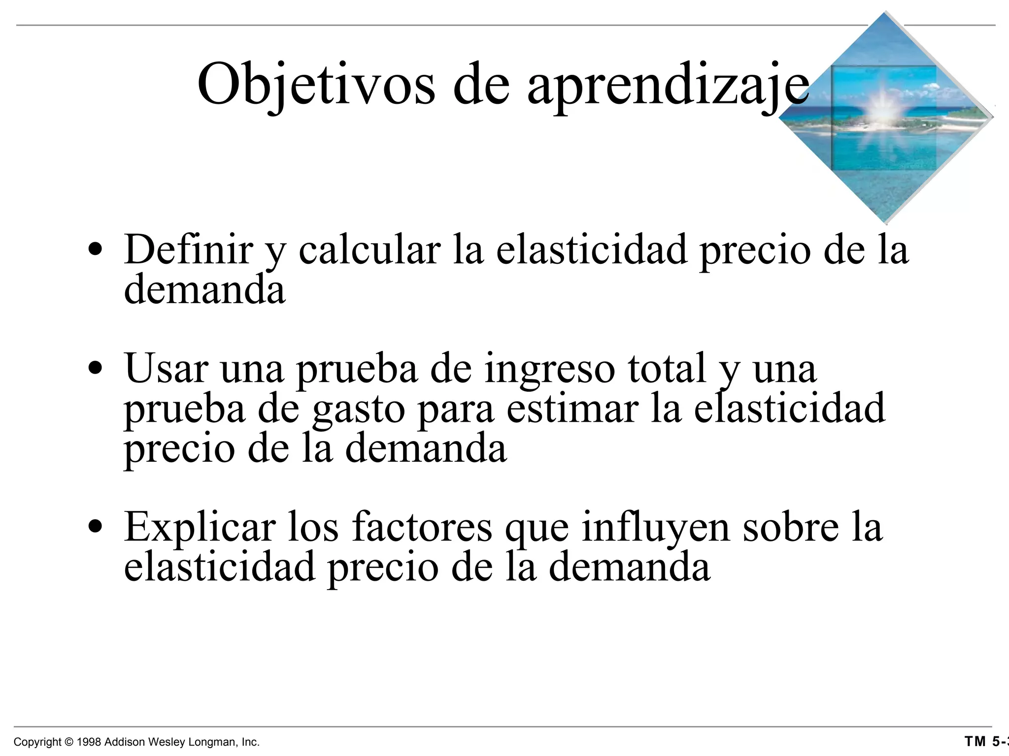Objetivos de aprendizaje Definir y calcular la elasticidad precio de la demanda Usar una prueba de ingreso total y una prueba de gasto para estimar la elasticidad precio de la demanda Explicar los factores que influyen sobre la elasticidad precio de la demanda 