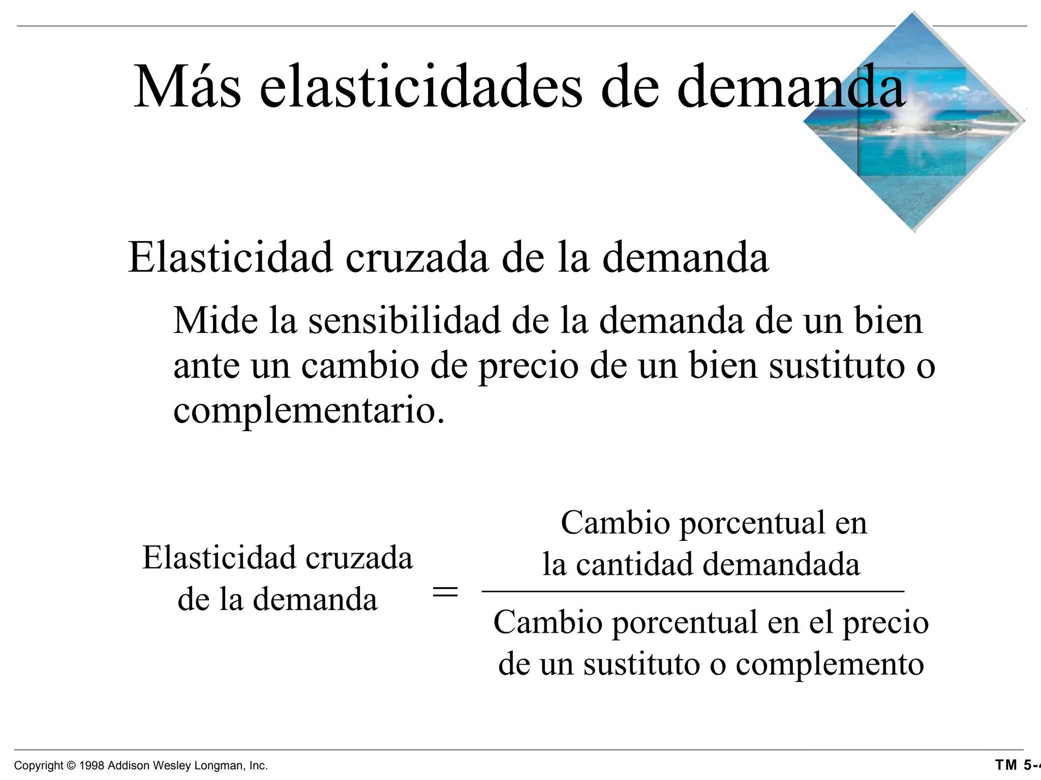 Más elasticidades de demanda Elasticidad cruzada de la demanda  Mide la sensibilidad de la demanda de un bien ante un cambio de precio de un bien sustituto o complementario. Elasticidad cruzada de la demanda = Cambio porcentual en la cantidad demandada Cambio porcentual en el precio de un sustituto o complemento 