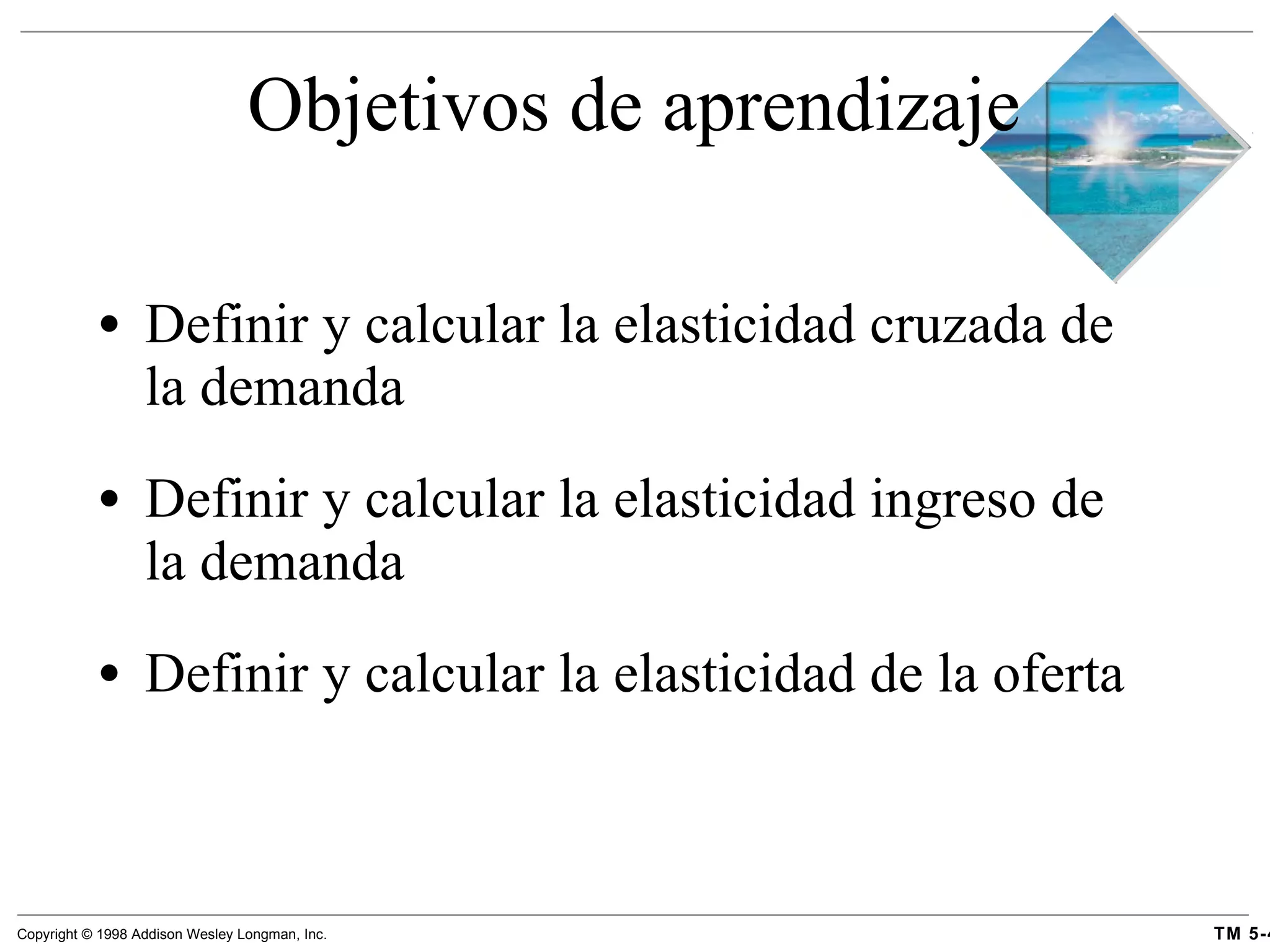 Objetivos de aprendizaje Definir y calcular la elasticidad cruzada de la demanda Definir y calcular la elasticidad ingreso de la demanda Definir y calcular la elasticidad de la oferta  
