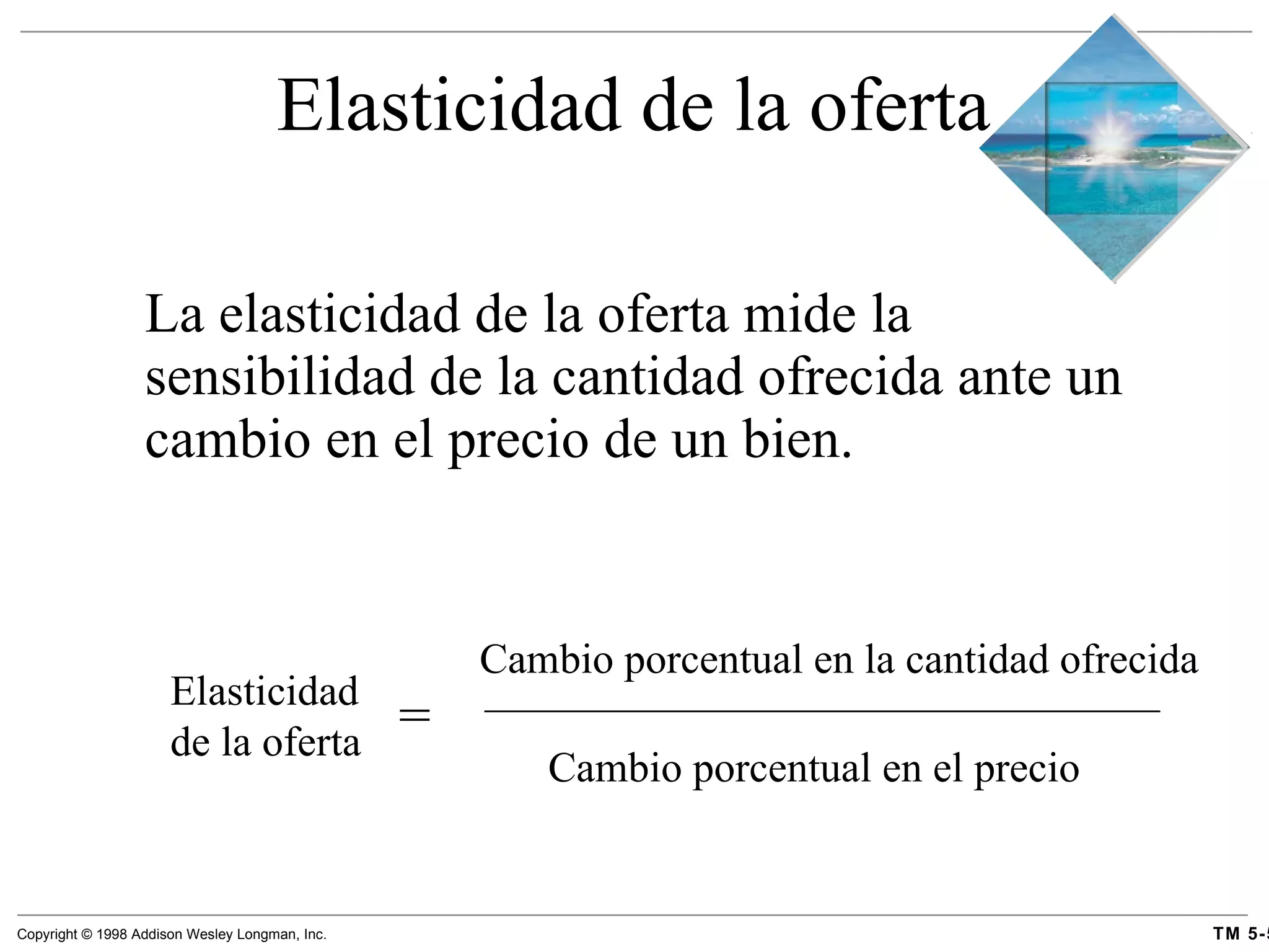 Elasticidad de la oferta La elasticidad de la oferta mide la sensibilidad de la cantidad ofrecida ante un cambio en el precio de un bien. Elasticidad de la oferta = Cambio porcentual en la cantidad ofrecida Cambio porcentual en el precio 