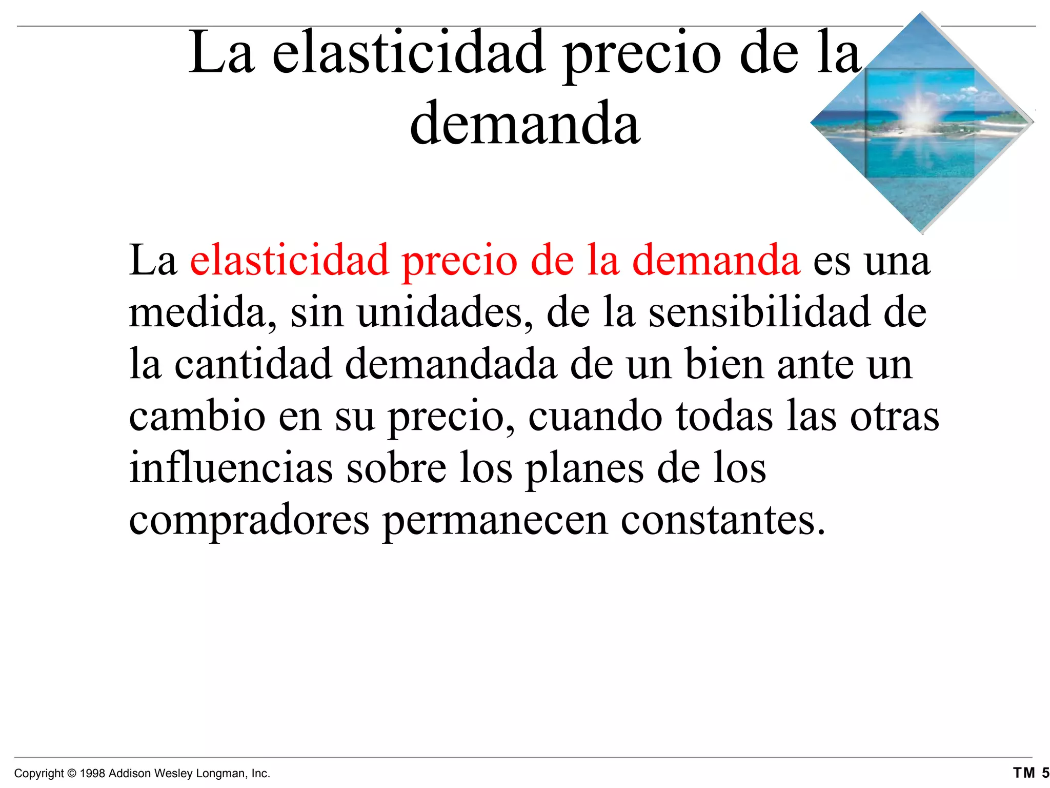 La elasticidad precio de la demanda La  elasticidad precio de la demanda  es una medida, sin unidades, de la sensibilidad de la cantidad demandada de un bien ante un cambio en su precio, cuando todas las otras influencias sobre los planes de los compradores permanecen constantes. 