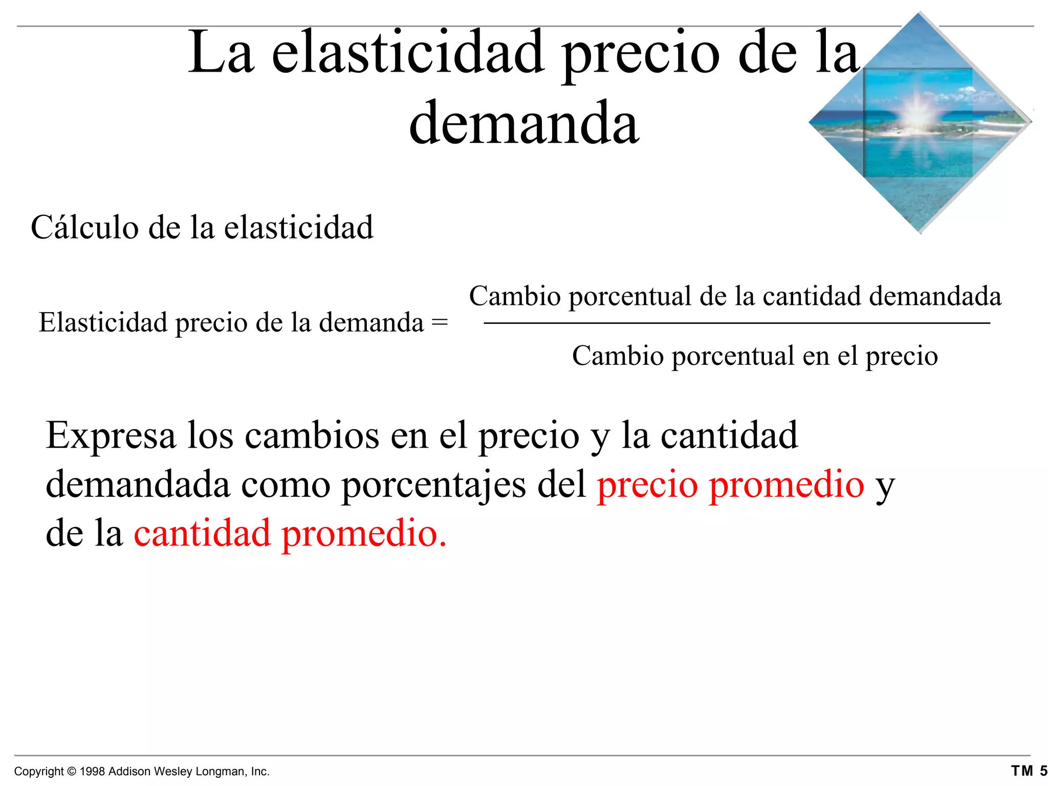 La elasticidad precio de la demanda Cambio porcentual de la cantidad demandada   Cálculo de la elasticidad Elasticidad precio de la demanda  = Cambio porcentual en el precio Expresa los cambios en el precio y la cantidad demandada como porcentajes del  precio promedio  y de la  cantidad promedio. 