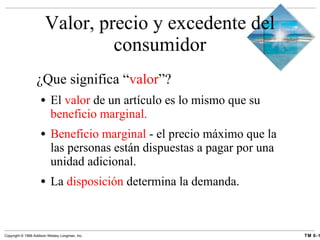 Valor, precio y excedente del consumidor ¿Que significa “ valor ”? El  valor  de un artículo es lo mismo que su  beneficio marginal. Beneficio marginal  - el precio máximo que la las personas están dispuestas a pagar por una unidad adicional. La  disposición  determina la demanda. 
