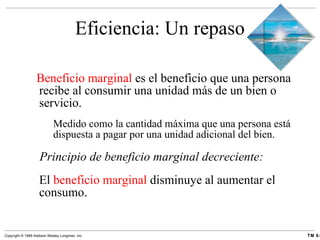 Eficiencia: Un repaso Beneficio marginal  es el beneficio que una persona recibe al consumir una unidad más de un bien o servicio. Medido como la cantidad máxima que una persona está dispuesta a pagar por una unidad adicional del bien. Principio de beneficio marginal decreciente: El  beneficio marginal  disminuye al aumentar el consumo. 