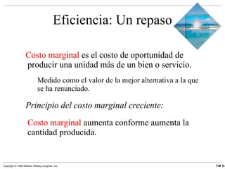 Eficiencia: Un repaso Costo marginal  es el costo de oportunidad de producir una unidad más de un bien o servicio. Medido como el valor de la mejor alternativa a la que se ha renunciado. Principio del costo marginal creciente: Costo marginal  aumenta conforme aumenta la cantidad producida. 