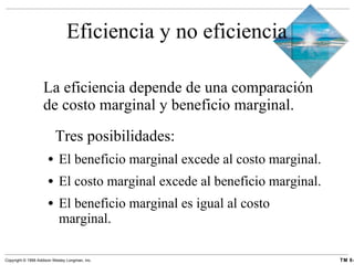 Eficiencia y no eficiencia La eficiencia depende de una comparación de costo marginal y beneficio marginal.   Tres posibilidades: El beneficio marginal excede al costo marginal. El costo marginal excede al beneficio marginal. El beneficio marginal es igual al costo marginal. 