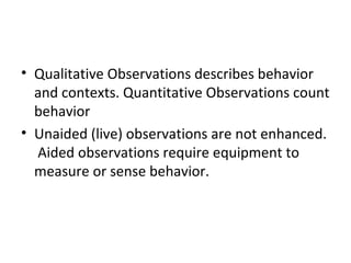 • Qualitative Observations describes behavior 
and contexts. Quantitative Observations count 
behavior 
• Unaided (live) observations are not enhanced. 
Aided observations require equipment to 
measure or sense behavior. 
 