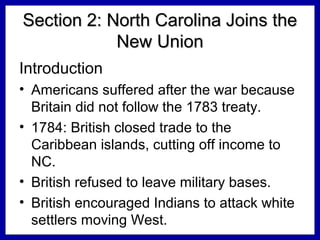 Section 2: North Carolina Joins the
New Union
Introduction
• Americans suffered after the war because
Britain did not follow the 1783 treaty.
• 1784: British closed trade to the
Caribbean islands, cutting off income to
NC.
• British refused to leave military bases.
• British encouraged Indians to attack white
settlers moving West.

 
