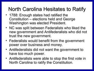 North Carolina Hesitates to Ratify
• 1788: Enough states had ratified the
Constitution – elections held and George
Washington was elected President.
• NC was split between Federalists who liked the
new government and Antifederalists who did not
trust the new government.
• Federalists would benefit from the government
power over business and money.
• Antifederalists did not want the government to
have too much power.
• Antifederalists were able to stop the first vote in
North Carolina to ratify the Constitution.

 