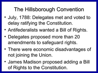The Hillsborough Convention
• July, 1788: Delegates met and voted to
delay ratifying the Constitution.
• Antifederalists wanted a Bill of Rights.
• Delegates proposed more than 20
amendments to safeguard rights.
• There were economic disadvantages of
not joining the Union.
• James Madison proposed adding a Bill
of Rights to the Constitution.

 