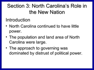 Section 3: North Carolina’s Role in
the New Nation
Introduction
• North Carolina continued to have little
power.
• The population and land area of North
Carolina were large.
• The approach to governing was
dominated by distrust of political power.

 