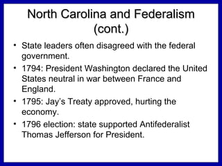 North Carolina and Federalism
(cont.)
• State leaders often disagreed with the federal
government.
• 1794: President Washington declared the United
States neutral in war between France and
England.
• 1795: Jay’s Treaty approved, hurting the
economy.
• 1796 election: state supported Antifederalist
Thomas Jefferson for President.

 