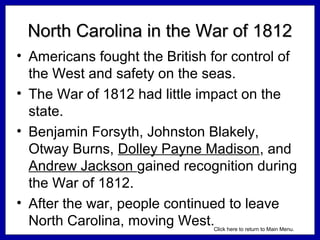North Carolina in the War of 1812
• Americans fought the British for control of
the West and safety on the seas.
• The War of 1812 had little impact on the
state.
• Benjamin Forsyth, Johnston Blakely,
Otway Burns, Dolley Payne Madison, and
Andrew Jackson gained recognition during
the War of 1812.
• After the war, people continued to leave
North Carolina, moving West.
Click here to return to Main Menu.

 