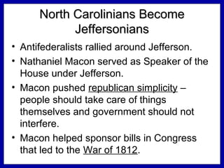 North Carolinians Become
Jeffersonians
• Antifederalists rallied around Jefferson.
• Nathaniel Macon served as Speaker of the
House under Jefferson.
• Macon pushed republican simplicity –
people should take care of things
themselves and government should not
interfere.
• Macon helped sponsor bills in Congress
that led to the War of 1812.

 