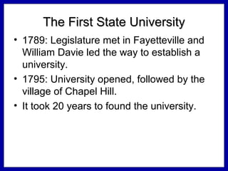 The First State University
• 1789: Legislature met in Fayetteville and
William Davie led the way to establish a
university.
• 1795: University opened, followed by the
village of Chapel Hill.
• It took 20 years to found the university.

 