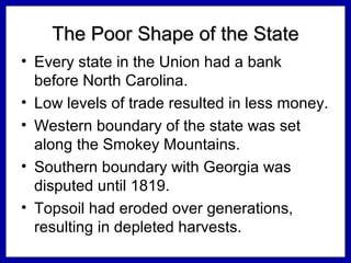 The Poor Shape of the State
• Every state in the Union had a bank
before North Carolina.
• Low levels of trade resulted in less money.
• Western boundary of the state was set
along the Smokey Mountains.
• Southern boundary with Georgia was
disputed until 1819.
• Topsoil had eroded over generations,
resulting in depleted harvests.

 
