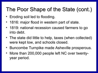 The Poor Shape of the State (cont.)
• Eroding soil led to flooding.
• 1816: major flood in western part of state.
• 1819: national recession caused farmers to go
into debt.
• The state did little to help, taxes (when collected)
were kept low, and schools closed.
• Buncombe Turnpike made Asheville prosperous.
• More than 200,000 people left NC over twentyyear period.

 
