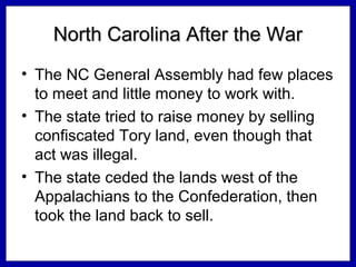 North Carolina After the War
• The NC General Assembly had few places
to meet and little money to work with.
• The state tried to raise money by selling
confiscated Tory land, even though that
act was illegal.
• The state ceded the lands west of the
Appalachians to the Confederation, then
took the land back to sell.

 