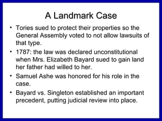 A Landmark Case
• Tories sued to protect their properties so the
General Assembly voted to not allow lawsuits of
that type.
• 1787: the law was declared unconstitutional
when Mrs. Elizabeth Bayard sued to gain land
her father had willed to her.
• Samuel Ashe was honored for his role in the
case.
• Bayard vs. Singleton established an important
precedent, putting judicial review into place.

 