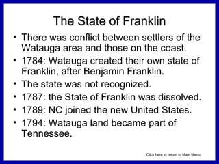 The State of Franklin
• There was conflict between settlers of the
Watauga area and those on the coast.
• 1784: Watauga created their own state of
Franklin, after Benjamin Franklin.
• The state was not recognized.
• 1787: the State of Franklin was dissolved.
• 1789: NC joined the new United States.
• 1794: Watauga land became part of
Tennessee.
Click here to return to Main Menu.

 