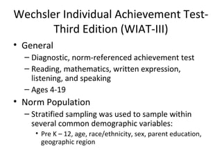 Wechsler Individual Achievement Test- 
Third Edition (WIAT-III) 
• General 
– Diagnostic, norm-referenced achievement test 
– Reading, mathematics, written expression, 
listening, and speaking 
– Ages 4-19 
• Norm Population 
– Stratified sampling was used to sample within 
several common demographic variables: 
• Pre K – 12, age, race/ethnicity, sex, parent education, 
geographic region 
 