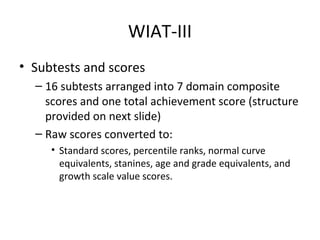 WIAT-III 
• Subtests and scores 
– 16 subtests arranged into 7 domain composite 
scores and one total achievement score (structure 
provided on next slide) 
– Raw scores converted to: 
• Standard scores, percentile ranks, normal curve 
equivalents, stanines, age and grade equivalents, and 
growth scale value scores. 
 