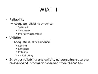 WIAT-III 
• Reliability 
– Adequate reliability evidence 
• Split-half 
• Test-retest 
• Interrater agreement 
• Validity 
– Adequate validity evidence 
• Content 
• Construct 
• Criterion 
• Clinical Utility 
• Stronger reliability and validity evidence increase the 
relevance of information derived from the WIAT-III 
 