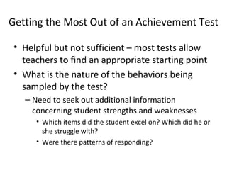Getting the Most Out of an Achievement Test 
• Helpful but not sufficient – most tests allow 
teachers to find an appropriate starting point 
• What is the nature of the behaviors being 
sampled by the test? 
– Need to seek out additional information 
concerning student strengths and weaknesses 
• Which items did the student excel on? Which did he or 
she struggle with? 
• Were there patterns of responding? 
