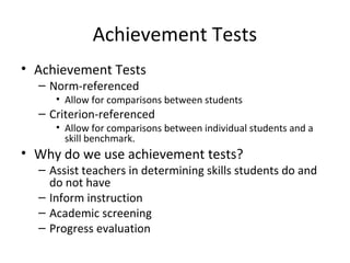 Achievement Tests 
• Achievement Tests 
– Norm-referenced 
• Allow for comparisons between students 
– Criterion-referenced 
• Allow for comparisons between individual students and a 
skill benchmark. 
• Why do we use achievement tests? 
– Assist teachers in determining skills students do and 
do not have 
– Inform instruction 
– Academic screening 
– Progress evaluation 
 