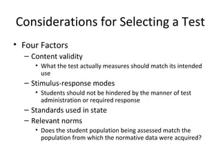 Considerations for Selecting a Test 
• Four Factors 
– Content validity 
• What the test actually measures should match its intended 
use 
– Stimulus-response modes 
• Students should not be hindered by the manner of test 
administration or required response 
– Standards used in state 
– Relevant norms 
• Does the student population being assessed match the 
population from which the normative data were acquired? 
 