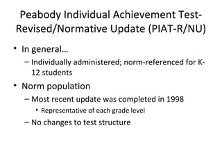 Peabody Individual Achievement Test- 
Revised/Normative Update (PIAT-R/NU) 
• In general… 
– Individually administered; norm-referenced for K- 
12 students 
• Norm population 
– Most recent update was completed in 1998 
• Representative of each grade level 
– No changes to test structure 
 