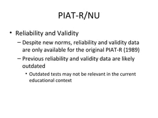 PIAT-R/NU 
• Reliability and Validity 
– Despite new norms, reliability and validity data 
are only available for the original PIAT-R (1989) 
– Previous reliability and validity data are likely 
outdated 
• Outdated tests may not be relevant in the current 
educational context 
 