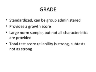 GRADE 
• Standardized, can be group administered 
• Provides a growth score 
• Large norm sample, but not all characteristics 
are provided 
• Total test score reliability is strong, subtests 
not as strong 
 