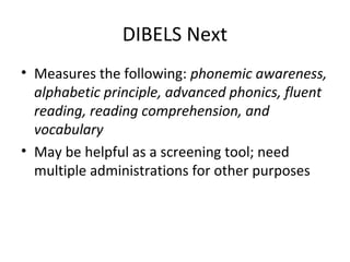 DIBELS Next 
• Measures the following: phonemic awareness, 
alphabetic principle, advanced phonics, fluent 
reading, reading comprehension, and 
vocabulary 
• May be helpful as a screening tool; need 
multiple administrations for other purposes 
 
