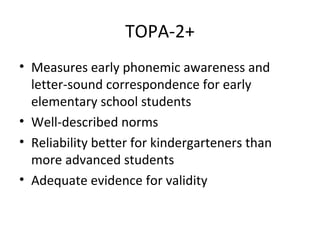 TOPA-2+ 
• Measures early phonemic awareness and 
letter-sound correspondence for early 
elementary school students 
• Well-described norms 
• Reliability better for kindergarteners than 
more advanced students 
• Adequate evidence for validity 
