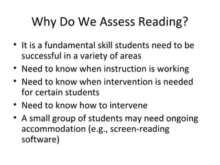 Why Do We Assess Reading? 
• It is a fundamental skill students need to be 
successful in a variety of areas 
• Need to know when instruction is working 
• Need to know when intervention is needed 
for certain students 
• Need to know how to intervene 
• A small group of students may need ongoing 
accommodation (e.g., screen-reading 
software) 
 