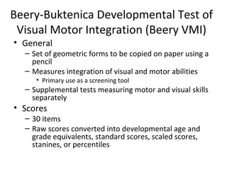 Beery-Buktenica Developmental Test of 
Visual Motor Integration (Beery VMI) 
• General 
– Set of geometric forms to be copied on paper using a 
pencil 
– Measures integration of visual and motor abilities 
• Primary use as a screening tool 
– Supplemental tests measuring motor and visual skills 
separately 
• Scores 
– 30 items 
– Raw scores converted into developmental age and 
grade equivalents, standard scores, scaled scores, 
stanines, or percentiles 
 