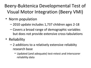 Beery-Buktenica Developmental Test of 
Visual Motor Integration (Beery VMI) 
• Norm population 
– 2010 update includes 1,737 children ages 2-18 
– Covers a broad range of demographic variables 
but does not provide extensive cross-tabulations 
• Reliability 
– 2 additions to a relatively extensive reliabiity 
research base 
• Updated (and adequate) test-retest and interscorer 
reliability data 
 