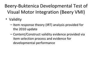 Beery-Buktenica Developmental Test of 
Visual Motor Integration (Beery VMI) 
• Validity 
– Item response theory (IRT) analysis provided for 
the 2010 update 
– Content/Construct validity evidence provided via 
item selection process and evidence for 
developmental performance 
