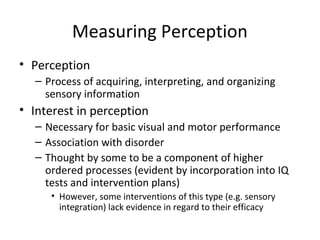 Measuring Perception 
• Perception 
– Process of acquiring, interpreting, and organizing 
sensory information 
• Interest in perception 
– Necessary for basic visual and motor performance 
– Association with disorder 
– Thought by some to be a component of higher 
ordered processes (evident by incorporation into IQ 
tests and intervention plans) 
• However, some interventions of this type (e.g. sensory 
integration) lack evidence in regard to their efficacy 
 