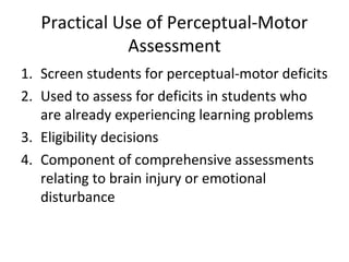 Practical Use of Perceptual-Motor 
Assessment 
1. Screen students for perceptual-motor deficits 
2. Used to assess for deficits in students who 
are already experiencing learning problems 
3. Eligibility decisions 
4. Component of comprehensive assessments 
relating to brain injury or emotional 
disturbance 
 