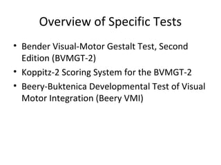 Overview of Specific Tests 
• Bender Visual-Motor Gestalt Test, Second 
Edition (BVMGT-2) 
• Koppitz-2 Scoring System for the BVMGT-2 
• Beery-Buktenica Developmental Test of Visual 
Motor Integration (Beery VMI) 
 